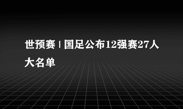 世预赛 | 国足公布12强赛27人大名单