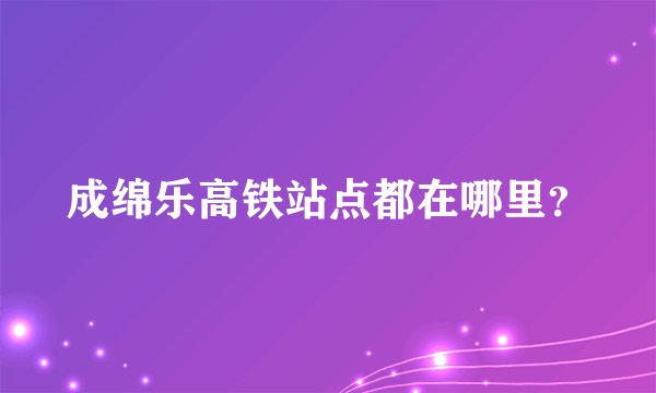 成绵乐高铁站点都在哪里？
