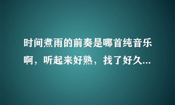 时间煮雨的前奏是哪首纯音乐啊，听起来好熟，找了好久没找到，不是你们说的那个抄袭日本的歌，是钢琴曲。