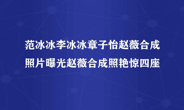 范冰冰李冰冰章子怡赵薇合成照片曝光赵薇合成照艳惊四座
