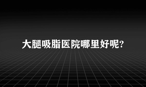 大腿吸脂医院哪里好呢?