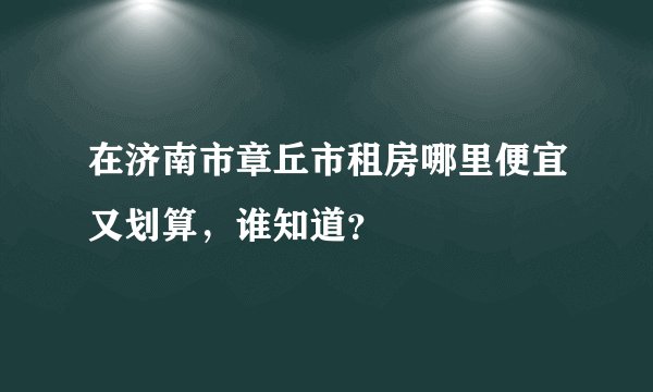 在济南市章丘市租房哪里便宜又划算，谁知道？