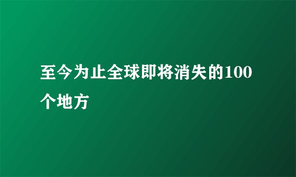 至今为止全球即将消失的100个地方