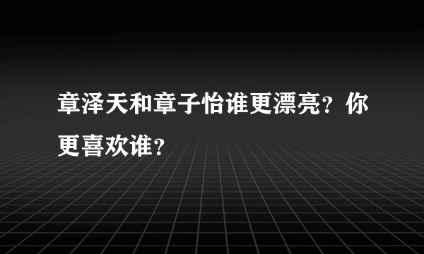 章泽天和章子怡谁更漂亮？你更喜欢谁？