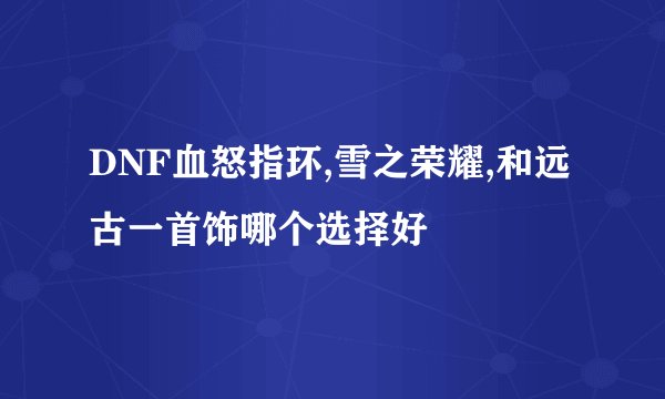 DNF血怒指环,雪之荣耀,和远古一首饰哪个选择好