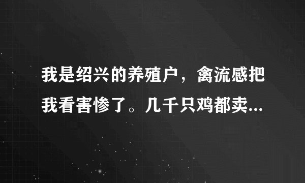 我是绍兴的养殖户,禽流感把我看害惨了。几千只鸡都卖不出去,每天都要喂几百块钱,确实负担不起了。请问