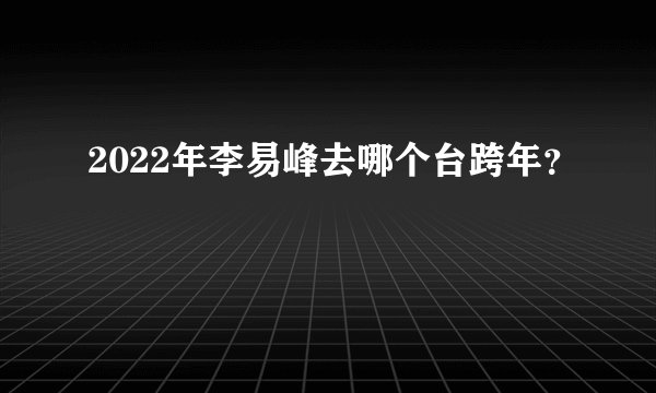 2022年李易峰去哪个台跨年？