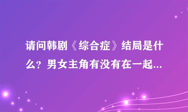 请问韩剧《综合症》结局是什么?男女主角有没有在一起?整部剧好看吗?请问可以发里面的所有歌曲给我吗?