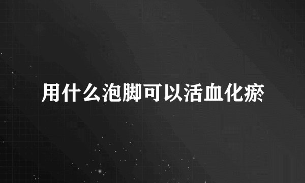 用什么泡脚可以活血化瘀