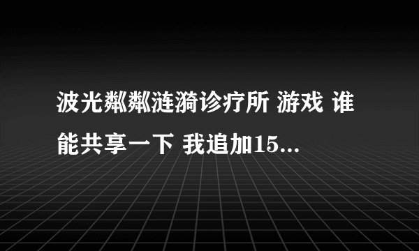 波光粼粼涟漪诊疗所 游戏 谁能共享一下 我追加150分 再提个问题送你200分 说道做到