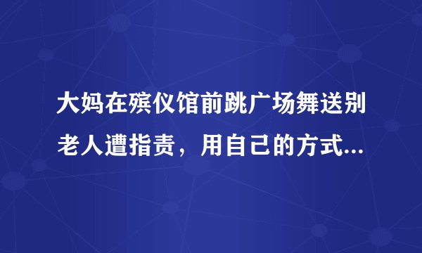 大妈在殡仪馆前跳广场舞送别老人遭指责，用自己的方式送别友人也有错？