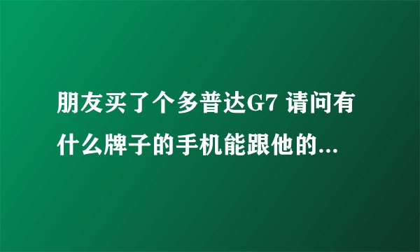 朋友买了个多普达G7 请问有什么牌子的手机能跟他的差不多吗?除了多普达 和苹果。