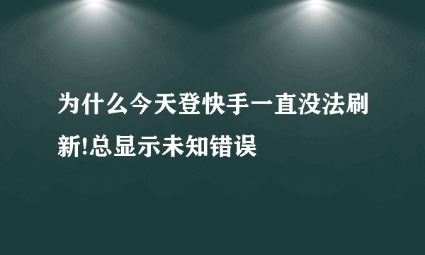 为什么今天登快手一直没法刷新!总显示未知错误