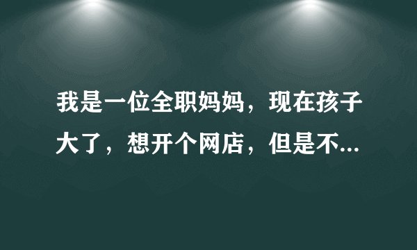 我是一位全职妈妈，现在孩子大了，想开个网店，但是不知道怎么弄希望