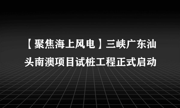 【聚焦海上风电】三峡广东汕头南澳项目试桩工程正式启动