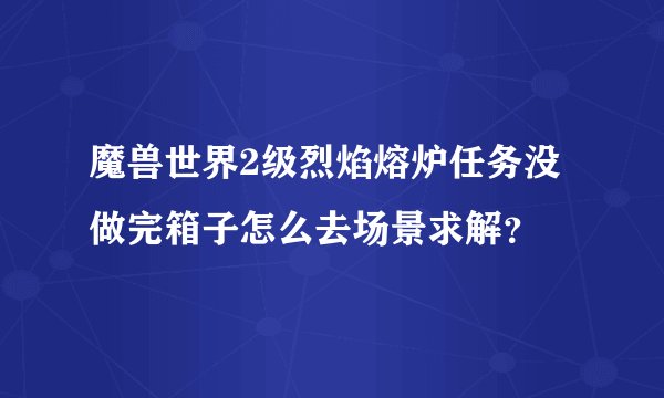 魔兽世界2级烈焰熔炉任务没做完箱子怎么去场景求解？