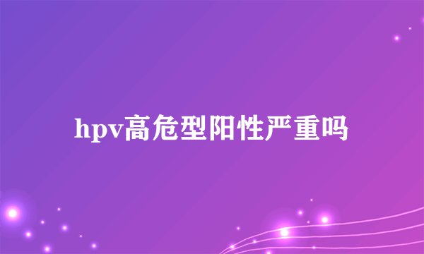hpv高危型阳性严重吗