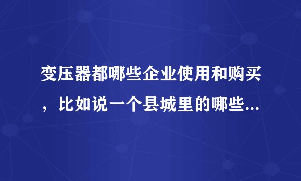 变压器都哪些企业使用和购买，比如说一个县城里的哪些企业单位啊，具体点，谢谢啊