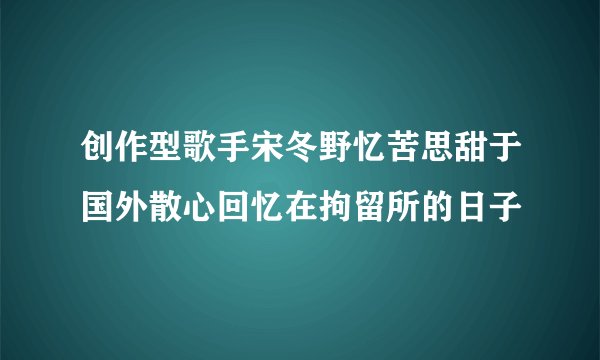创作型歌手宋冬野忆苦思甜于国外散心回忆在拘留所的日子