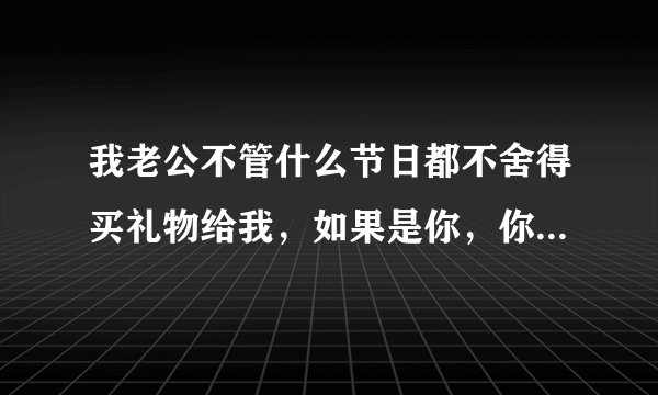 我老公不管什么节日都不舍得买礼物给我,如果是你,你接受得了吗?