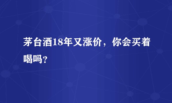 茅台酒18年又涨价,你会买着喝吗?