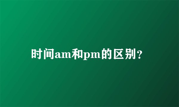 时间am和pm的区别？