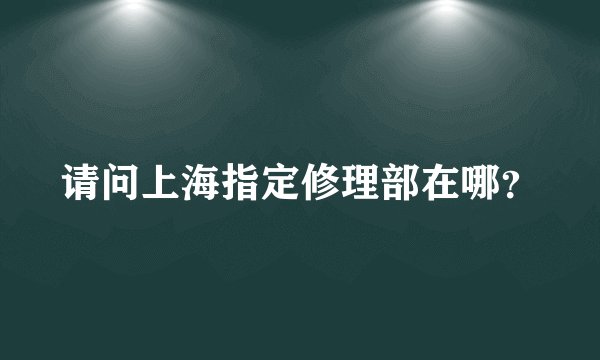 请问上海指定修理部在哪？