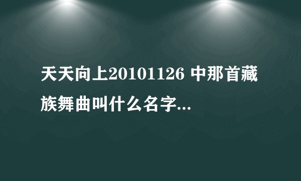 天天向上20101126 中那首藏族舞曲叫什么名字啊？跪、、急。。