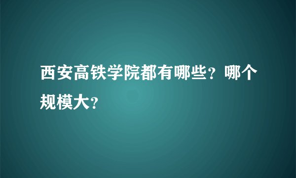 西安高铁学院都有哪些？哪个规模大？