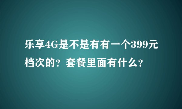 乐享4G是不是有有一个399元档次的？套餐里面有什么？