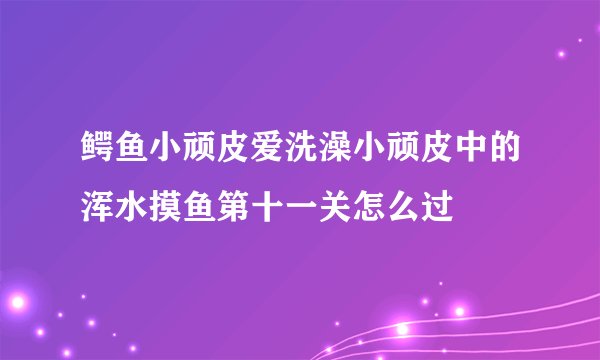 鳄鱼小顽皮爱洗澡小顽皮中的浑水摸鱼第十一关怎么过