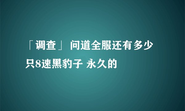 「调查」 问道全服还有多少只8速黑豹子 永久的