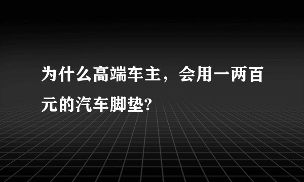 为什么高端车主，会用一两百元的汽车脚垫?