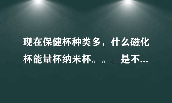 现在保健杯种类多，什么磁化杯能量杯纳米杯。。。是不是骗人的大阴谋？各什么原理？