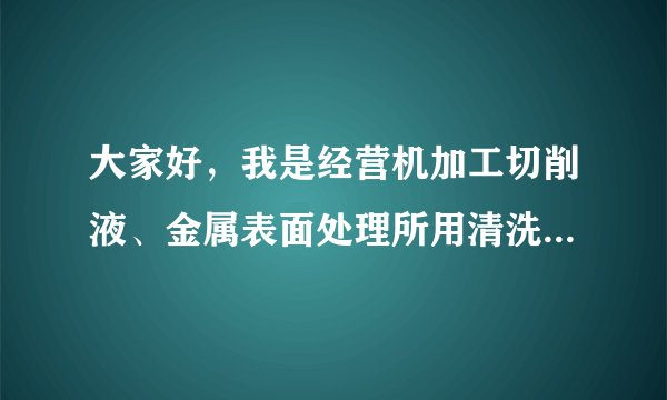 大家好，我是经营机加工切削液、金属表面处理所用清洗系列的产品，希望有意向的主管或采购能合作以共赢！
