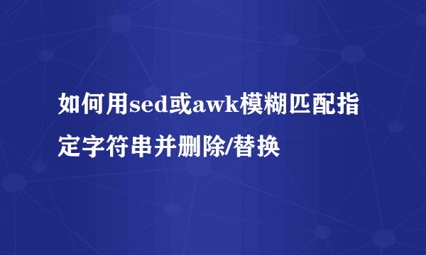 如何用sed或awk模糊匹配指定字符串并删除/替换