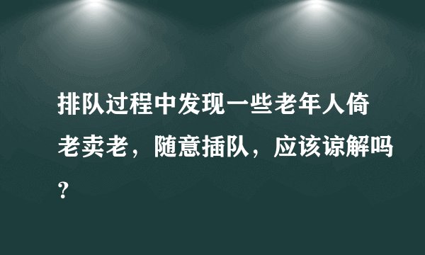 排队过程中发现一些老年人倚老卖老，随意插队，应该谅解吗？