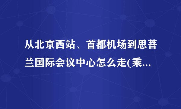 从北京西站、首都机场到思菩兰国际会议中心怎么走(乘坐公交或地铁)?