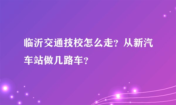 临沂交通技校怎么走？从新汽车站做几路车？