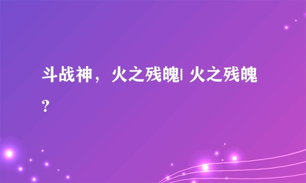 斗战神，火之残魄| 火之残魄？