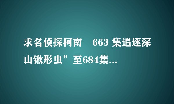 求名侦探柯南　663 集追逐深山锹形虫”至684集中每个剧集的名称