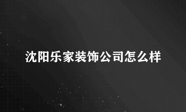 沈阳乐家装饰公司怎么样