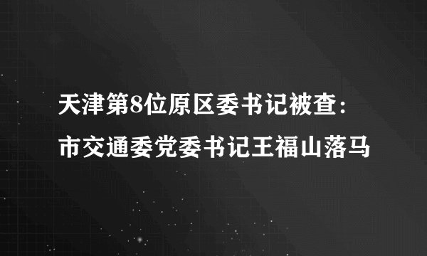 天津第8位原区委书记被查：市交通委党委书记王福山落马