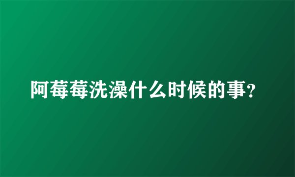 阿莓莓洗澡什么时候的事？