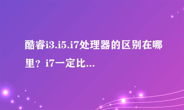 酷睿i3.i5.i7处理器的区别在哪里?i7一定比i5和i3好吗?
