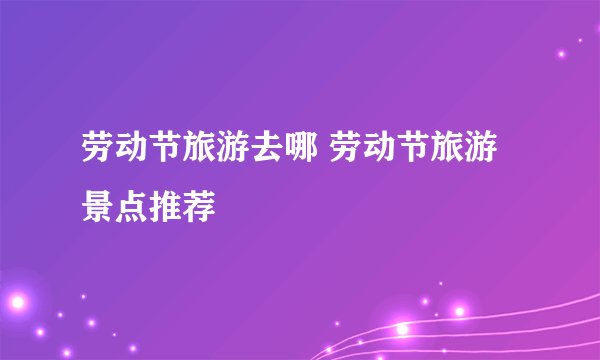 劳动节旅游去哪 劳动节旅游景点推荐