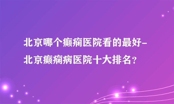 北京哪个癫痫医院看的最好-北京癫痫病医院十大排名？