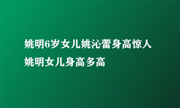 姚明6岁女儿姚沁蕾身高惊人 姚明女儿身高多高