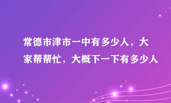常德市津市一中有多少人，大家帮帮忙，大概下一下有多少人