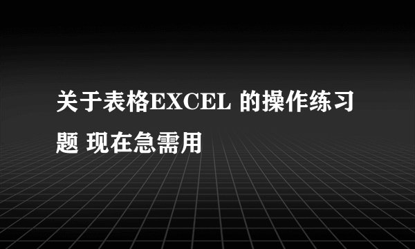 关于表格EXCEL 的操作练习题 现在急需用